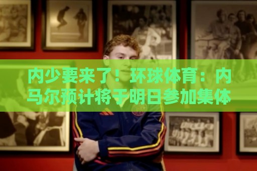 内少要来了!环球体育:内马尔预计将于明日参加集体训练 内少要来了!环球体育:内马尔预计将于明日参加集体训练
