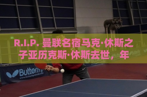 R.I.P. 曼联名宿马克·休斯之子亚历克斯·休斯去世，年仅38岁