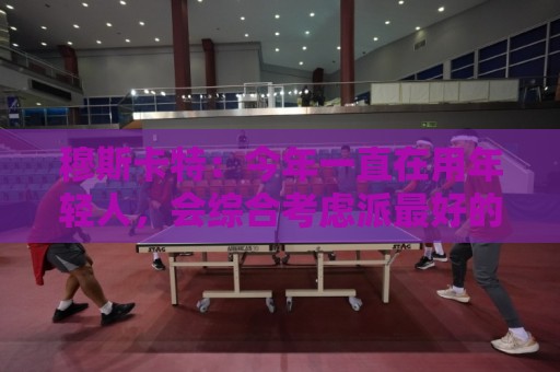穆斯卡特:今年一直在用年轻人,会综合考虑派最好的阵容拿下比赛 穆斯卡特:今年一直在用年轻人,会综合考虑派最好的阵容拿下比赛