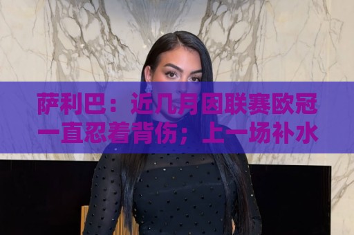 萨利巴：近几月因联赛欧冠一直忍着背伤；上一场补水帮了我们大忙