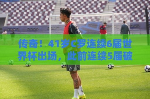 传奇!41岁C罗连续6届世界杯出场,此前连续5届破门 传奇!41岁C罗连续6届世界杯出场,此前连续5届破门