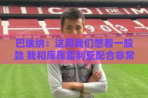 巴埃纳:这周我们憋着一股劲 我和库库雷利亚配合非常默契 巴埃纳:这周我们憋着一股劲 我和库库雷利亚配合非常默契