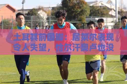 土耳其前国脚:居莱尔表现令人失望,恰尔汗奥卢也没有承担起责任 土耳其前国脚:居莱尔表现令人失望,恰尔汗奥卢也没有承担起责任