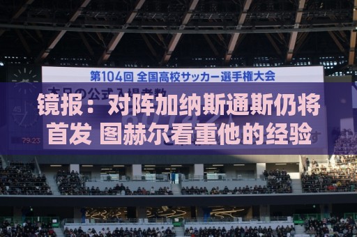 镜报：对阵加纳斯通斯仍将首发 图赫尔看重他的经验和组织能力