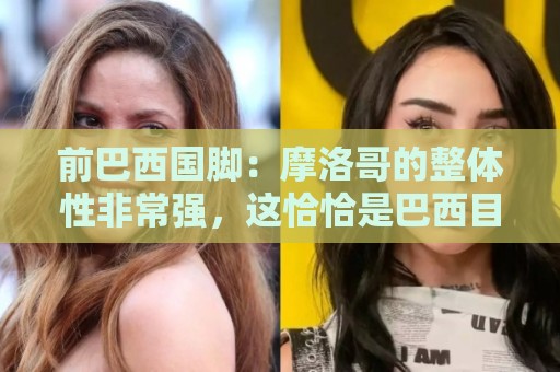 前巴西国脚:摩洛哥的整体性非常强,这恰恰是巴西目前还不具备的 前巴西国脚:摩洛哥的整体性非常强,这恰恰是巴西目前还不具备的