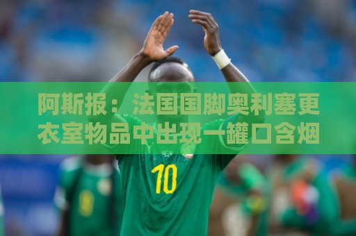 阿斯报：法国国脚奥利塞更衣室物品中出现一罐口含烟，引发争议