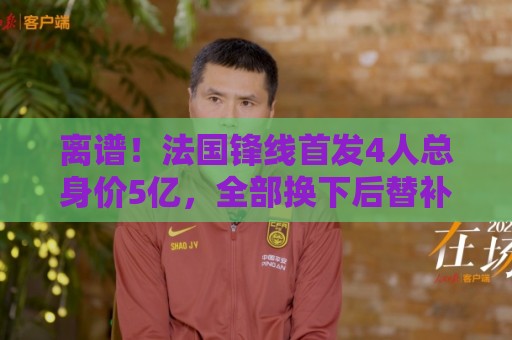 离谱!法国锋线首发4人总身价5亿,全部换下后替补的4人身价3.1亿 离谱!法国锋线首发4人总身价5亿,全部换下后替补的4人身价3.1亿