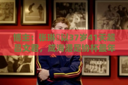 博主：张琳芃以37岁41天超吕文君，成海港足协杯最年长进球队员