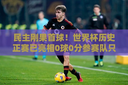 民主刚果首球!世界杯历史正赛已亮相0球0分参赛队只剩国足和印尼 民主刚果首球!世界杯历史正赛已亮相0球0分参赛队只剩国足和印尼