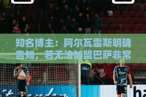 知名博主：阿尔瓦雷斯明确告知，若无法加盟巴萨非常愿意去阿森纳