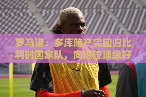 罗马诺:多库陪产完回归比利时国家队,向这位顶级好父亲致敬 罗马诺:多库陪产完回归比利时国家队,向这位顶级好父亲致敬