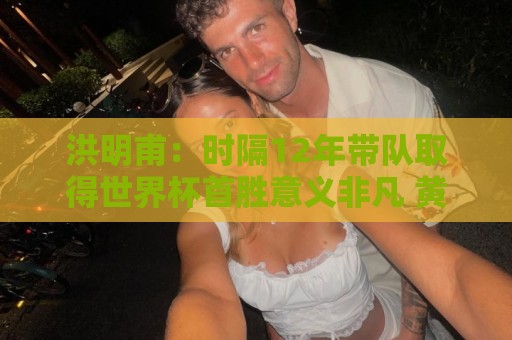洪明甫:时隔12年带队取得世界杯首胜意义非凡 黄仁范表现超预期 洪明甫:时隔12年带队取得世界杯首胜意义非凡 黄仁范表现超预期