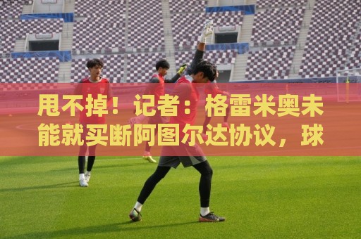 甩不掉！记者：格雷米奥未能就买断阿图尔达协议，球员将返回尤文