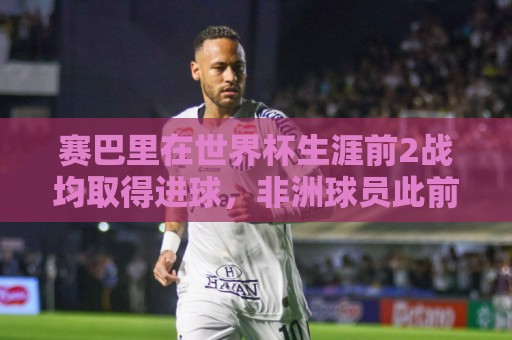 赛巴里在世界杯生涯前2战均取得进球，非洲球员此前仅萨拉赫做到