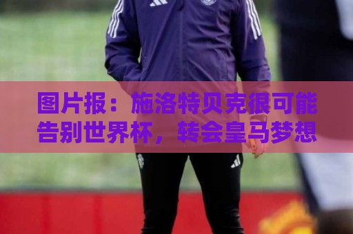 图片报：施洛特贝克很可能告别世界杯，转会皇马梦想也可能破灭