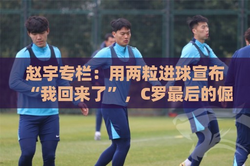 赵宇专栏：用两粒进球宣布“我回来了”，C罗最后的倔强