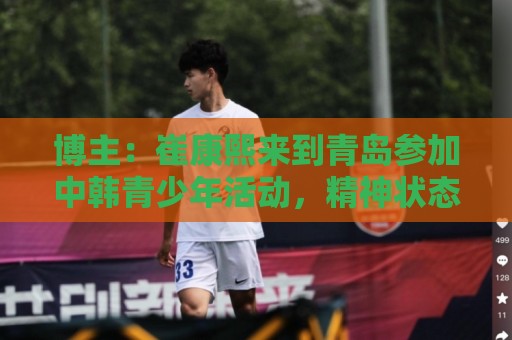 博主：崔康熙来到青岛参加中韩青少年活动，精神状态不错