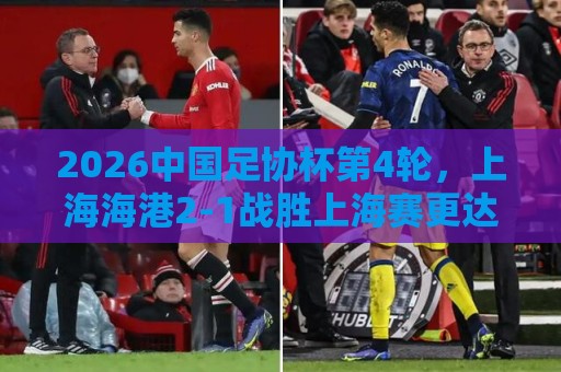 2026中国足协杯第4轮,上海海港2-1战胜上海赛更达 2026中国足协杯第4轮,上海海港2-1战胜上海赛更达
