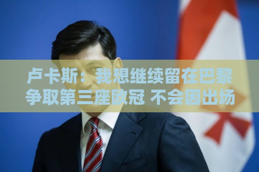 卢卡斯：我想继续留在巴黎争取第三座欧冠 不会因出场少而闹脾气