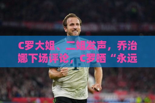 C罗大姐、二姐发声，乔治娜下场评论，C罗晒“永远团结”训练合照