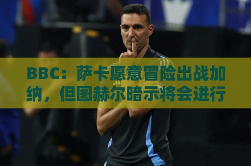 BBC:萨卡愿意冒险出战加纳,但图赫尔暗示将会进行合理轮换 BBC:萨卡愿意冒险出战加纳,但图赫尔暗示将会进行合理轮换