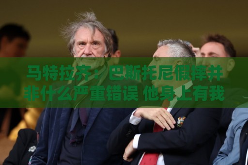 马特拉齐:巴斯托尼假摔并非什么严重错误 他身上有我的影子 马特拉齐:巴斯托尼假摔并非什么严重错误 他身上有我的影子