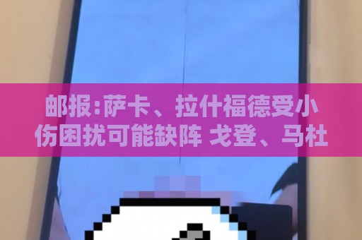 邮报:萨卡、拉什福德受小伤困扰可能缺阵 戈登、马杜埃凯继续首发