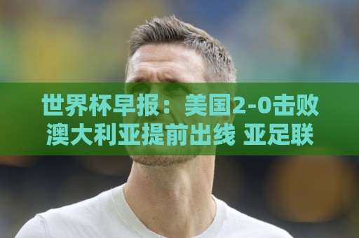 世界杯早报:美国2-0击败澳大利亚提前出线 亚足联球队遭6连败 世界杯早报:美国2-0击败澳大利亚提前出线 亚足联球队遭6连败