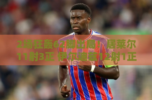 2场狂轰62脚出局!居莱尔11射3正 伊尔迪兹12射1正 恰10射门11次 2场狂轰62脚出局!居莱尔11射3正 伊尔迪兹12射1正 恰10射门11次