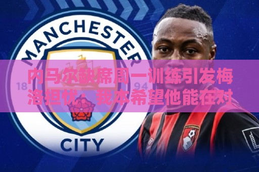 内马尔缺席周一训练引发梅洛担忧：我本希望他能在对海地时登场