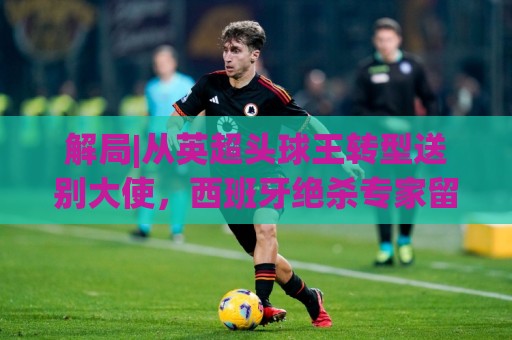 解局|从英超头球王转型送别大使，西班牙绝杀专家留了绝招给法国