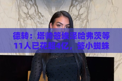 德转:塔帅签埃泽哈弗茨等11人已花超4亿,签小蜘蛛或得砸巨资 德转:塔帅签埃泽哈弗茨等11人已花超4亿,签小蜘蛛或得砸巨资