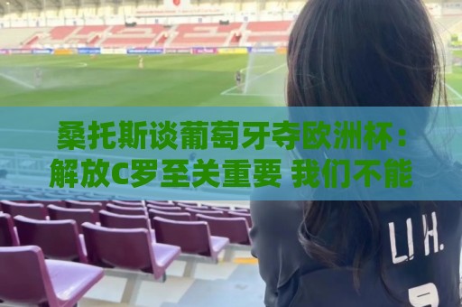 桑托斯谈葡萄牙夺欧洲杯：解放C罗至关重要 我们不能给他防守任务