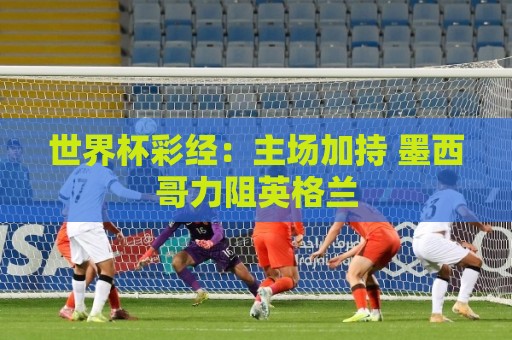 世界杯彩经:主场加持 墨西哥力阻英格兰 世界杯彩经:主场加持 墨西哥力阻英格兰