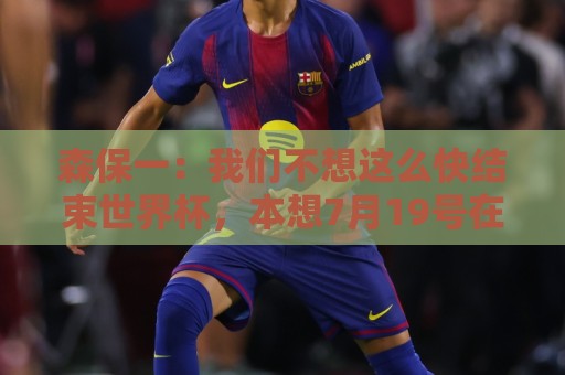 森保一：我们不想这么快结束世界杯，本想7月19号在决赛地作汇报