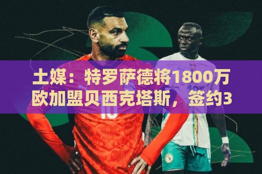 土媒:特罗萨德将1800万欧加盟贝西克塔斯,签约3+1年 土媒:特罗萨德将1800万欧加盟贝西克塔斯,签约3+1年