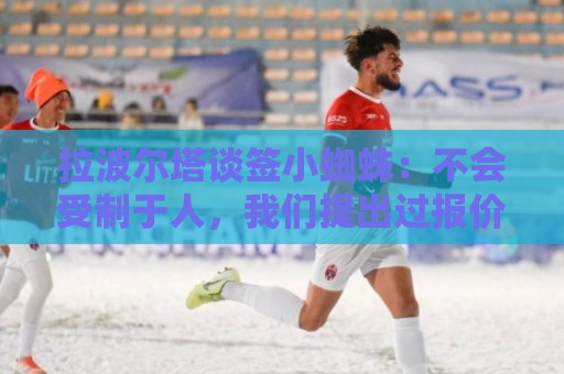 拉波尔塔谈签小蜘蛛:不会受制于人,我们提出过报价但并非无期限 拉波尔塔谈签小蜘蛛:不会受制于人,我们提出过报价但并非无期限