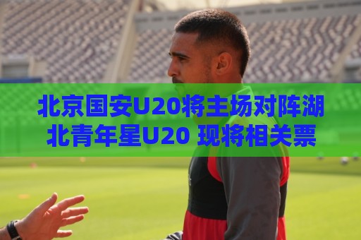 北京国安U20将主场对阵湖北青年星U20 现将相关票务事宜如下公告 北京国安U20将主场对阵湖北青年星U20 现将相关票务事宜如下公告