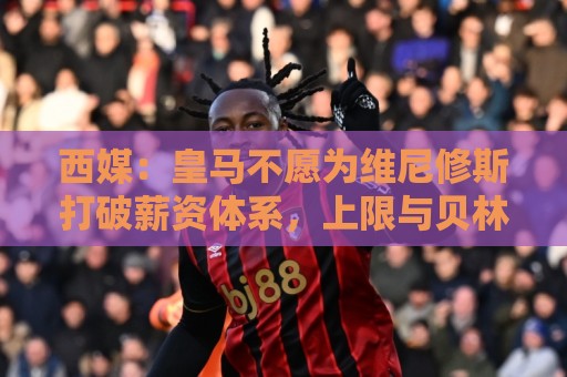 西媒:皇马不愿为维尼修斯打破薪资体系,上限与贝林姆巴佩齐平 西媒:皇马不愿为维尼修斯打破薪资体系,上限与贝林姆巴佩齐平