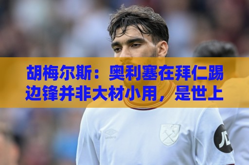 胡梅尔斯：奥利塞在拜仁踢边锋并非大材小用，是世上最好球员之一