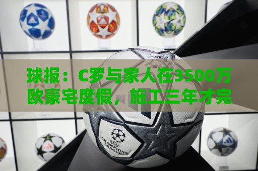 球报:C罗与家人在3500万欧豪宅度假,施工三年才完成 球报:C罗与家人在3500万欧豪宅度假,施工三年才完成