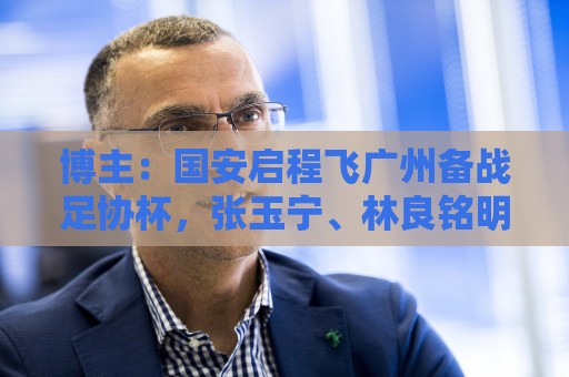 博主：国安启程飞广州备战足协杯，张玉宁、林良铭明天跟球队会合
