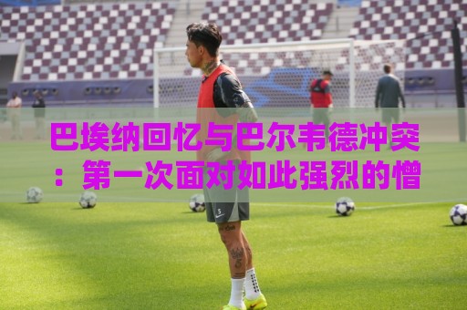 巴埃纳回忆与巴尔韦德冲突:第一次面对如此强烈的憎恨,曾想放弃 巴埃纳回忆与巴尔韦德冲突:第一次面对如此强烈的憎恨,曾想放弃