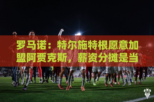 罗马诺：特尔施特根愿意加盟阿贾克斯，薪资分摊是当前讨论关键点