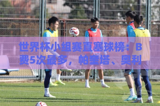 世界杯小组赛直塞球榜:B费5次最多,帕奎塔、奥利塞4次第二 世界杯小组赛直塞球榜:B费5次最多,帕奎塔、奥利塞4次第二