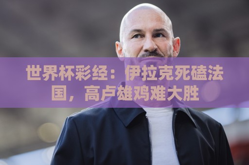 世界杯彩经:伊拉克死磕法国,高卢雄鸡难大胜 世界杯彩经:伊拉克死磕法国,高卢雄鸡难大胜