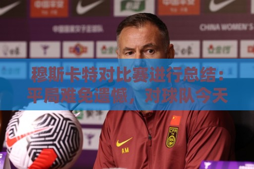 穆斯卡特对比赛进行总结:平局难免遗憾,对球队今天整体表现满意 穆斯卡特对比赛进行总结:平局难免遗憾,对球队今天整体表现满意