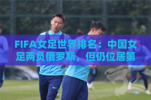 FIFA女足世界排名：中国女足两负俄罗斯，但仍位居第16位