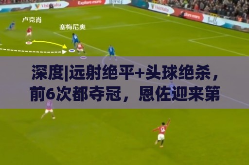 深度|远射绝平+头球绝杀，前6次都夺冠，恩佐迎来第7场大赛决赛