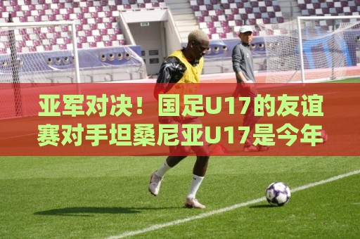 亚军对决！国足U17的友谊赛对手坦桑尼亚U17是今年非青赛亚军